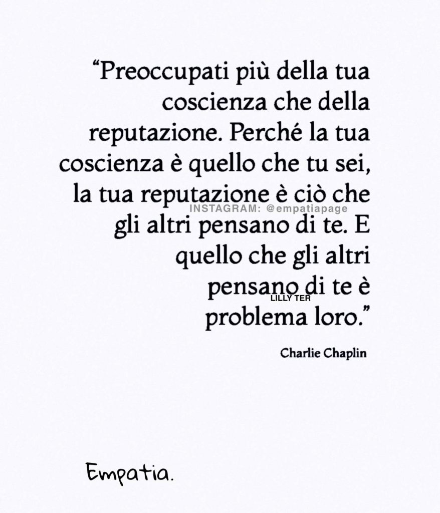 "Preoccupati più della tua coscienza che della reputazione. Perché la tua coscienza è quello che tu sei, la tua reputazione è ciò che gli altri pensano di te..." - Charlie Chaplin