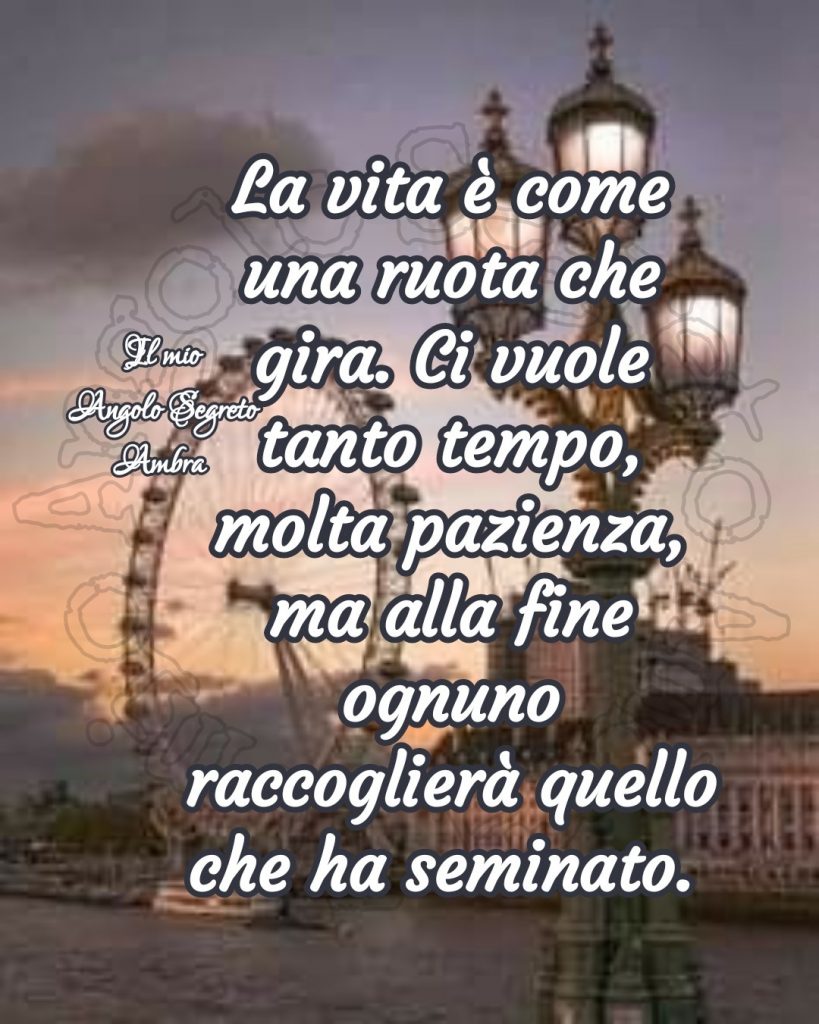 La vita è come una ruota che gira. Ci vuole tanto tempo, molta pazienza, ma alla fine ognuno raccoglierà quello che ha seminato.